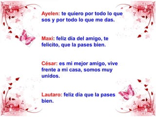 Ayelen:te quiero por todo lo que sos y por todo lo que me das.Maxi: feliz día del amigo, te felicito, que la pases bien.César: es mi mejor amigo, vive frente a mi casa, somos muy unidos.Lautaro:feliz día que la pases bien.