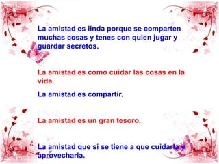 La amistad es linda porque se comparten muchas cosas y tenes con quien jugar y guardar secretos.La amistad es como cuidar las cosas en la vida.La amistad es compartir.La amistad es un gran tesoro.La amistad que si se tiene a que cuidarla y aprovecharla.