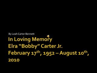 In Loving MemoryElra “Bobby” Carter Jr.February 17th, 1952 – August 10th, 2010 By Leah Carter Bennett 