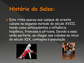 História da Salsa:Este ritmo nasceu nos campos do oriente cubano na segunda metade do século XVIII, tendo como antecedentes a influência hispânica, francesa e africana. Devido a essa união perfeita, ao chegar nas cidades no início do século XIX, contagiou a população.