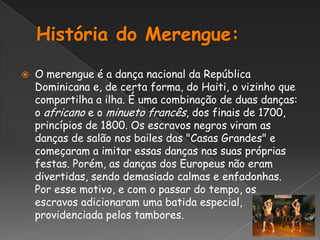 História do Merengue:O merengue é a dança nacional da República Dominicana e, de certa forma, do Haiti, o vizinho que compartilha a ilha. É uma combinação de duas danças: o africano e o minueto francês, dos finais de 1700, princípios de 1800. Os escravos negros viram as danças de salão nos bailes das "Casas Grandes" e começaram a imitar essas danças nas suas próprias festas. Porém, as danças dos Europeus não eram divertidas, sendo demasiado calmas e enfadonhas. Por esse motivo, e com o passar do tempo, os escravos adicionaram uma batida especial, providenciada pelos tambores.
