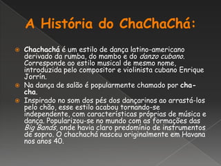 A História do ChaChaChá:Chachachá é um estilo de dança latino-americano derivado da rumba, do mambo e do danzo cubano. Corresponde ao estilo musical de mesmo nome, introduzida pelo compositor e violinista cubano Enrique Jorrín.Na dança de salão é popularmente chamado por cha-cha.Inspirado no som dos pés dos dançarinos ao arrastá-los pelo chão, esse estilo acabou tornando-se independente, com características próprias de música e dança. Popularizou-se no mundo com as formações das Big Bands, onde havia claro predomínio de instrumentos de sopro. O chachachá nasceu originalmente em Havana nos anos 40.