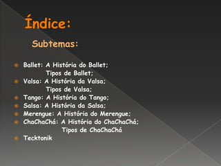 Índice: Subtemas:Ballet: A História do Ballet;            Tipos de Ballet;Valsa: A História da Valsa;            Tipos de Valsa;Tango: A História do Tango;Salsa: A História da Salsa;Merengue: A História do Merengue;ChaChaChá: A História do ChaChaChá;                  Tipos de ChaChaCháTecktonik