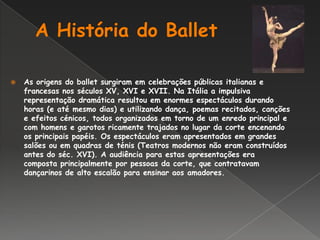 A História do BalletAs origens do ballet surgiram em celebrações públicas italianas e francesas nos séculos XV, XVI e XVII. Na Itália a impulsiva representação dramática resultou em enormes espectáculos durando horas (e até mesmo dias) e utilizando dança, poemas recitados, canções e efeitos cénicos, todos organizados em torno de um enredo principal e com homens e garotos ricamente trajados no lugar da corte encenando os principais papéis. Os espectáculos eram apresentados em grandes salões ou em quadras de ténis (Teatros modernos não eram construídos antes do séc. XVI). A audiência para estas apresentações era composta principalmente por pessoas da corte, que contratavam dançarinos de alto escalão para ensinar aos amadores.