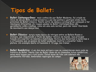Tipos de Ballet:Ballet Contemporâneo: mais conhecido por Ballet Moderno, foi criado no início do século XXI e ainda preserva o uso das pontas e gestuais ainda muito próximos do Ballet Clássico. Neste estilo de dança a coreografias começam a ter ideologias diferentes. As roupas usadas no Ballet Contemporâneo são geralmente colãs e malhas, como em uma aula normal, para dar maior liberdade de movimento aos dançarinos. Ballet Clássico: surgiu numa época de intrigas entre os Ballets Russo e Italiano, que disputavam o título de melhor técnica do mundo. Sua principal função era exprimir ao máximo a habilidade técnica dos bailarinos e bailarinas e o virtuosismo que os passos de ballet poderiam mostrar e encantar toda a plateia. Um exemplo deste virtuosismo é 'O Lago dos Cisnes',Ballet Romântico: é um dos mais antigos e que se consolidaram mais cedo na história do Ballet. Neste tipo de Ballet usam-se os chamados tutus românticos, saias mais longas que o tutu prato. Estas saias de tule com adornos são geralmente floridas, lembrando raparigas do campo. 
