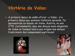 História da Valsa:A primeira dança de salão oficial – a Valsa – é a primeira dança que qualquer bailarino aprende, foi apresentada ao mundo em Viena, Áustria, no ano 1776. Curiosamente, uma das danças mais elegantes de todos os tempos teve a sua origem nas danças tradicionais dos camponeses austríacos!
