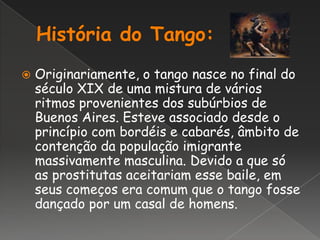 História do Tango:Originariamente, o tango nasce no final do século XIX de uma mistura de vários ritmos provenientes dos subúrbios de Buenos Aires. Esteve associado desde o princípio com bordéis e cabarés, âmbito de contenção da população imigrante massivamente masculina. Devido a que só as prostitutas aceitariam esse baile, em seus começos era comum que o tango fosse dançado por um casal de homens.
