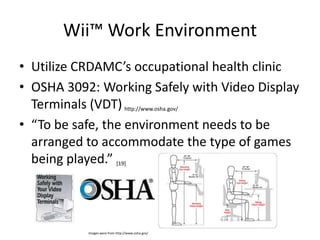 Wii™ Work EnvironmentUtilize CRDAMC’s occupational health clinicOSHA 3092: Working Safely with Video Display Terminals (VDT)http://www.osha.gov/“To be safe, the environment needs to be arranged to accommodate the type of games being played.” [19]Images were from http://www.osha.gov/