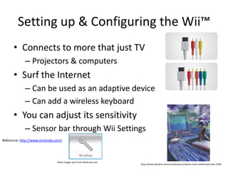 Setting up & Configuring the Wii™Connects to more that just TVProjectors & computersSurf the InternetCan be used as an adaptive deviceCan add a wireless keyboardYou can adjust its sensitivitySensor bar through Wii SettingsReference: http://www.nintendo.com/Other images were from Nintendo.comhttp://www.jabulela.com/miscellaneous/twenty-most-visited-web-sites-2008