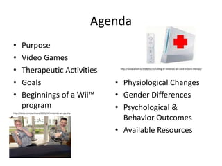AgendaPurposeVideo GamesTherapeutic ActivitiesGoalsBeginnings of a Wii™ programPhysiological ChangesGender DifferencesPsychological & Behavior OutcomesAvailable Resourceshttp://www.wiiwii.tv/2008/02/25/calling-dr-nintendo-wii-used-in-burn-therapy/http://dvice.com/archives/2009/04/nintendo-wii-pa.php