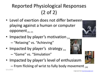 Reported Physiological Responses (2 of 2)Level of exertion does not differ between playing against a human or computer opponent [35, 37]Impacted by player’s motivation[53]“Relaxing” vs. “Achieving”Impacted by player’s  strategy[53]“Game” vs. “Simulation”Impacted by player’s level of enthusiasmFrom flicking of wrist to fully body movement [28]3/10/2010Images were from http://www.google.com/