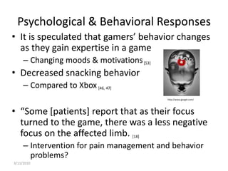 Psychological & Behavioral ResponsesIt is speculated that gamers’ behavior changes as they gain expertise in a gameChanging moods & motivations [53]Decreased snacking behaviorCompared to Xbox[46, 47]“Some [patients] report that as their focus turned to the game, there was a less negative focus on the affected limb. [18]Intervention for pain management and behavior problems?3/10/2010http://www.google.com/