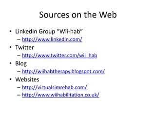 Sources on the WebLinkedIn Group “Wii-hab”http://www.linkedin.com/Twitterhttp://www.twitter.com/wii_habBloghttp://wiihabtherapy.blogspot.com/Websiteshttp://virtualsimrehab.com/http://www.wiihabilitation.co.uk/