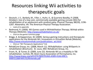 Resources linking Wii activities to therapeutic goalsDeutsch, J. E., Borbely, M., Filler, J., Huhn, K., & Guarrera-Bowlby, P. (2008, October). Use of a low-cost, commercially available gaming console (Wii) for rehabilitation of an adolescent with cerebral palsy. Physical Therapy, 88(10), 1196-1207. Alexandria, VA: The American Physical Therapy Association.Look at its appendixRedmond, R. (2009). Wii Games used in WiiHabilitation Therapy. WiiHab within Therapy [Website]. http://www.wiihabilitation.co.uk/Click on the games summary pageBriggs, K. & Kappenman, W. (2009). Serious gaming instructions and therapeutic applications for the Nintendo Wii. Innovations in VirtualSim Rehab [Website]. http://www.virtualsimrehab.com/publications_wii.htmlClick on “Wii Therapeutic Applications” linkRehabCare Group, Inc. (2008, March 11). Wiihabilitation: using WiiSports in rehabilitation [Brochure].  St. Louis, MO: RehabCare Group, Inc.Enam, N., & Turner, D. (2009, June 22). Nintendo Wii as a modality in TBI rehabilitation. Carlisle, PA: Brain Injury Association of Pennsylvania, Inc. http://www.biapa.org/atf/cf/%7BE07F6363-A589-41AA-B9C1-990FEE288F44%7D/Nintendo.pdf