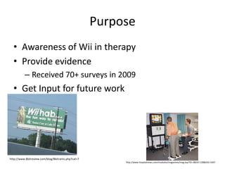 PurposeAwareness of Wii in therapyProvide evidence Received 70+ surveys in 2009Get Input for future work http://www.8bitreview.com/blog/8bitrants.php?cat=7http://www.hospitalnews.com/modules/magazines/mag.asp?ID=3&IID=128&AID=1647