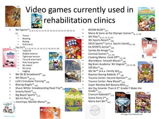 Video games currently used in rehabilitation clinicsWii Sports™[1, 8, 9, 10, 12, 13, 14, 15, 16, 19, 21, 24, 25, 27, 28, 29, 31, 62]TennisBowlingBoxingGolf (rare)Wii Fit™[1, 3, 8, 10, 12, 13, 14, 23, 27, 28, 30, 61, 62]Table tiltBubble balanceTightrope tensionTorso & waist twistHula hoop gameSki slalomSki jumpJogging We Ski & Snowboard™ [28]Wii Music™[28, 62]Link’s Crossbow Training™ [28]Blazing Angels™ [28]Shaun White: Snowboarding Road Trip™[28]Smarty Pants™[12]Big Beach Sports™[12]Wii Fit Plus™[28]Kororinpa: Marble Mania™[28]BOOM BLOX™[27]Mario & Sonic at the Olympic Games™[8, 13, 28]Wii Play™[8, 15, 19, 52, 62]Wii Sports Resort™[28]DECA Sports™ (a.k.a. Sports Island)[12, 28]EA SPORTS Active™[28]Samba De Amigo™[28]Carnival Games™[12, 28]Cooking Mama: Cook Off™[19, 28]WarioWare: Smooth Moves™[28]Big Brain Academy: Wii Degree™[19, 24, 28]SSX Blur™[28]We Ski™ (a.k.a. Family Ski)[28]Rayman Raving Rabbids 2™ [28]Trauma Center: Second Opinion™ [28]Trauma Center: New Blood™[19]Super Monkey Ball Banana Blitz[12]Are You Smarter Than A 5th Grader? Make the Grade™ [12]Cranium Kabookii™[12]Game Party 2™[8]Mario Kart Wii™[62]All images from Nintendo.com