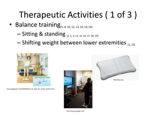 Therapeutic Activities ( 1 of 3 )Balance training[5, 8, 10, 12, 13, 14, 19, 24]Sitting & standing [2, 5, 9, 12, 14, 24, 27, 28, 29]Shifting weight between lower extremities [1, 23]Nintendo.comhttp://gaygamer.net/2008/06/wii_fit_eyed_for_rehab_patient.htmlhttp://www.google.com/