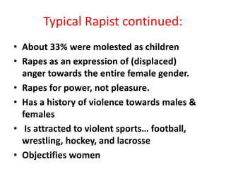 Typical Rapist continued:
• About 33% were molested as children
• Rapes as an expression of (displaced)
  anger towards the entire female gender.
• Rapes for power, not pleasure.
• Has a history of violence towards males &
  females
• Is attracted to violent sports… football,
  wrestling, hockey, and lacrosse
• Objectifies women
 