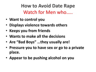 How to Avoid Date Rape
         Watch for Men who…..
• Want to control you
• Displays violence towards others
• Keeps you from friends
• Wants to make all the decisions
• Are “Bad Boys” …they usually are!
• Pressure you to have sex or go to a private
  place.
• Appear to be pushing alcohol on you
 