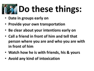 Do these things:
• Date in groups early on
• Provide your own transportation
• Be clear about your intentions early on
• Call a friend in front of him and tell that
  person where you are and who you are with
  in front of him
• Watch how he is with friends, his & yours
• Avoid any kind of intoxication
 