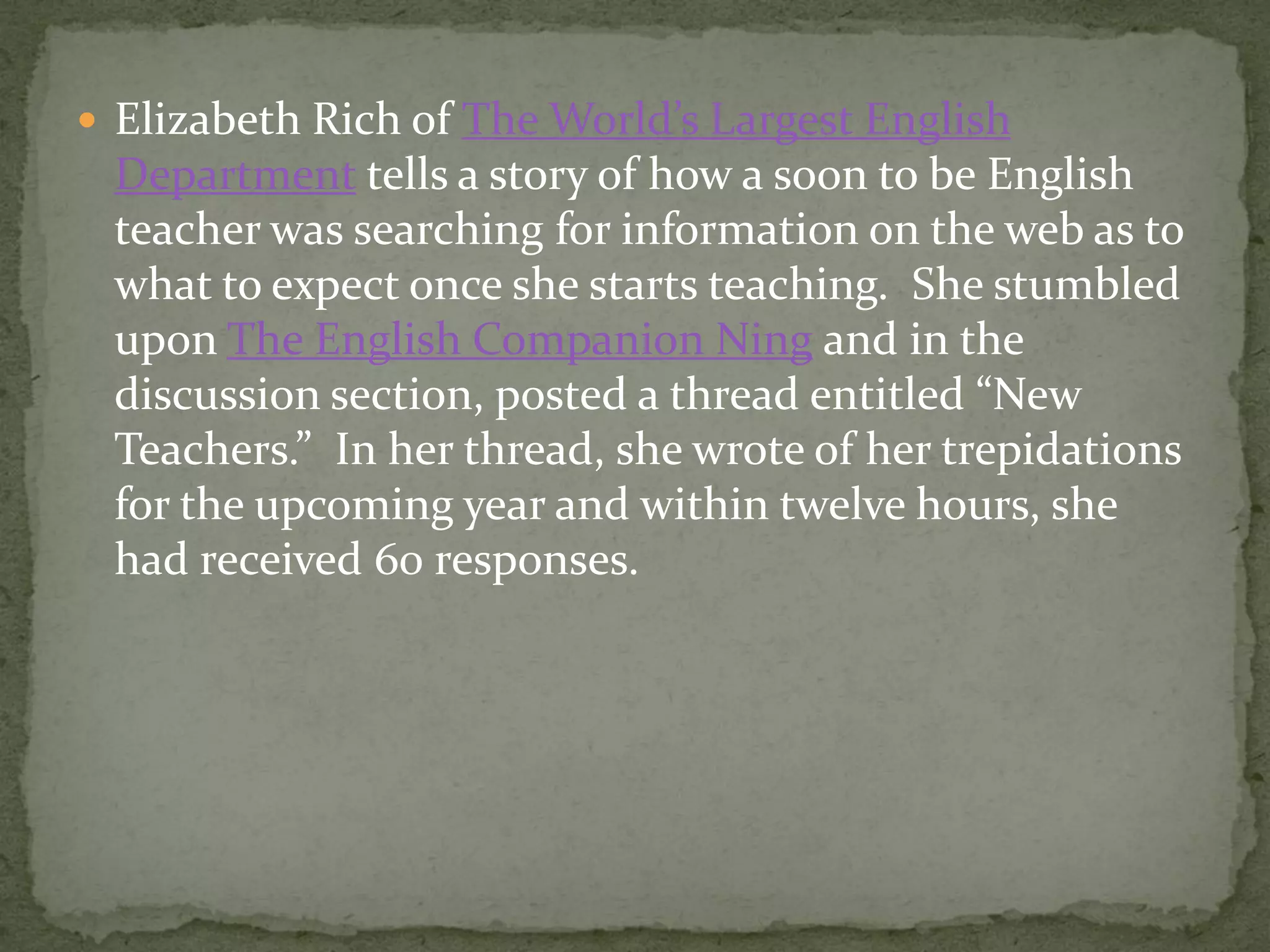  Elizabeth Rich of The World’s Largest English
 Department tells a story of how a soon to be English
 teacher was searching for information on the web as to
 what to expect once she starts teaching. She stumbled
 upon The English Companion Ning and in the
 discussion section, posted a thread entitled “New
 Teachers.” In her thread, she wrote of her trepidations
 for the upcoming year and within twelve hours, she
 had received 60 responses.
 