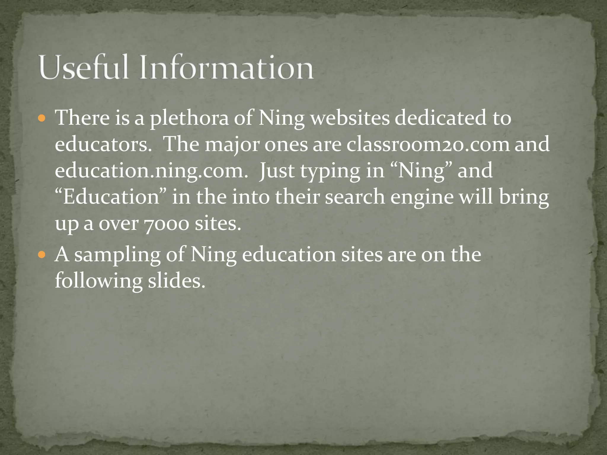  There is a plethora of Ning websites dedicated to
  educators. The major ones are classroom20.com and
  education.ning.com. Just typing in “Ning” and
  “Education” in the into their search engine will bring
  up a over 7000 sites.
 A sampling of Ning education sites are on the
  following slides.
 