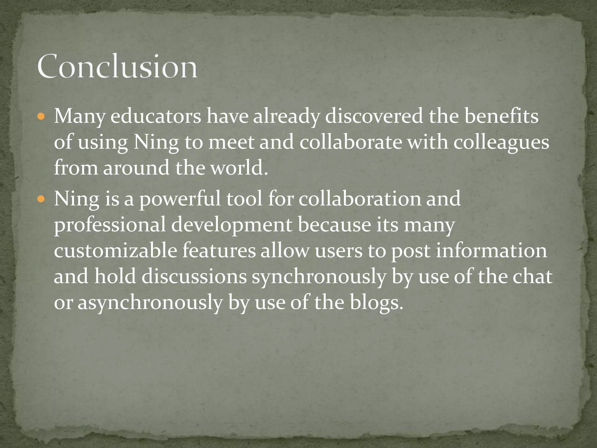  Many educators have already discovered the benefits
  of using Ning to meet and collaborate with colleagues
  from around the world.
 Ning is a powerful tool for collaboration and
  professional development because its many
  customizable features allow users to post information
  and hold discussions synchronously by use of the chat
  or asynchronously by use of the blogs.
 