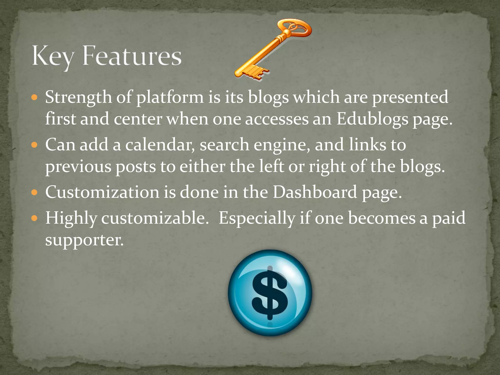  Strength of platform is its blogs which are presented
  first and center when one accesses an Edublogs page.
 Can add a calendar, search engine, and links to
  previous posts to either the left or right of the blogs.
 Customization is done in the Dashboard page.
 Highly customizable. Especially if one becomes a paid
  supporter.
 