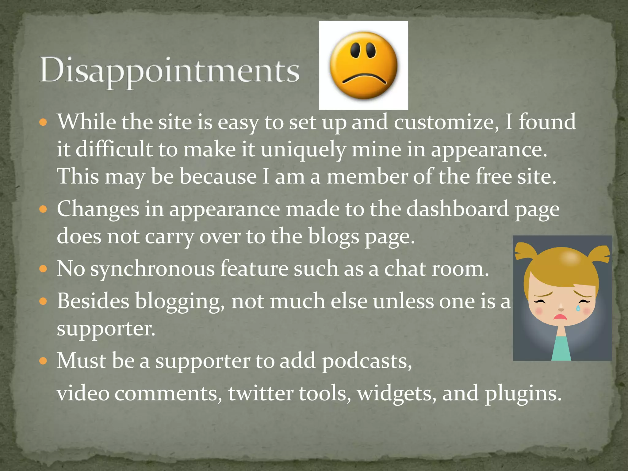  While the site is easy to set up and customize, I found
    it difficult to make it uniquely mine in appearance.
    This may be because I am a member of the free site.
   Changes in appearance made to the dashboard page
    does not carry over to the blogs page.
   No synchronous feature such as a chat room.
   Besides blogging, not much else unless one is a
    supporter.
   Must be a supporter to add podcasts,
    video comments, twitter tools, widgets, and plugins.
 