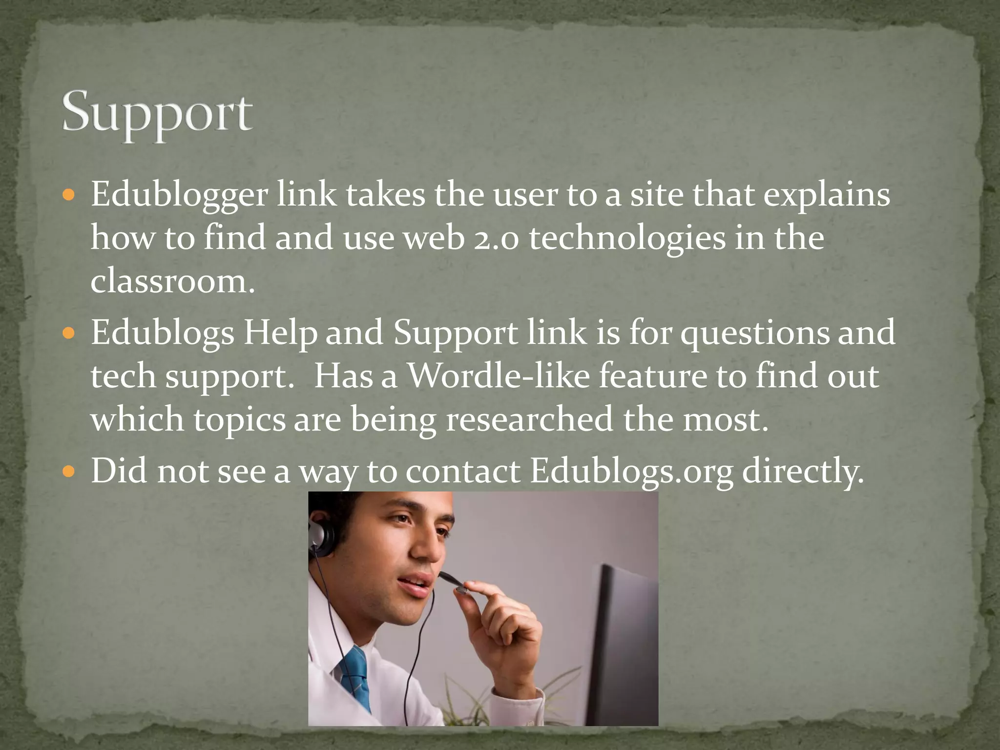  Edublogger link takes the user to a site that explains
  how to find and use web 2.0 technologies in the
  classroom.
 Edublogs Help and Support link is for questions and
  tech support. Has a Wordle-like feature to find out
  which topics are being researched the most.
 Did not see a way to contact Edublogs.org directly.
 