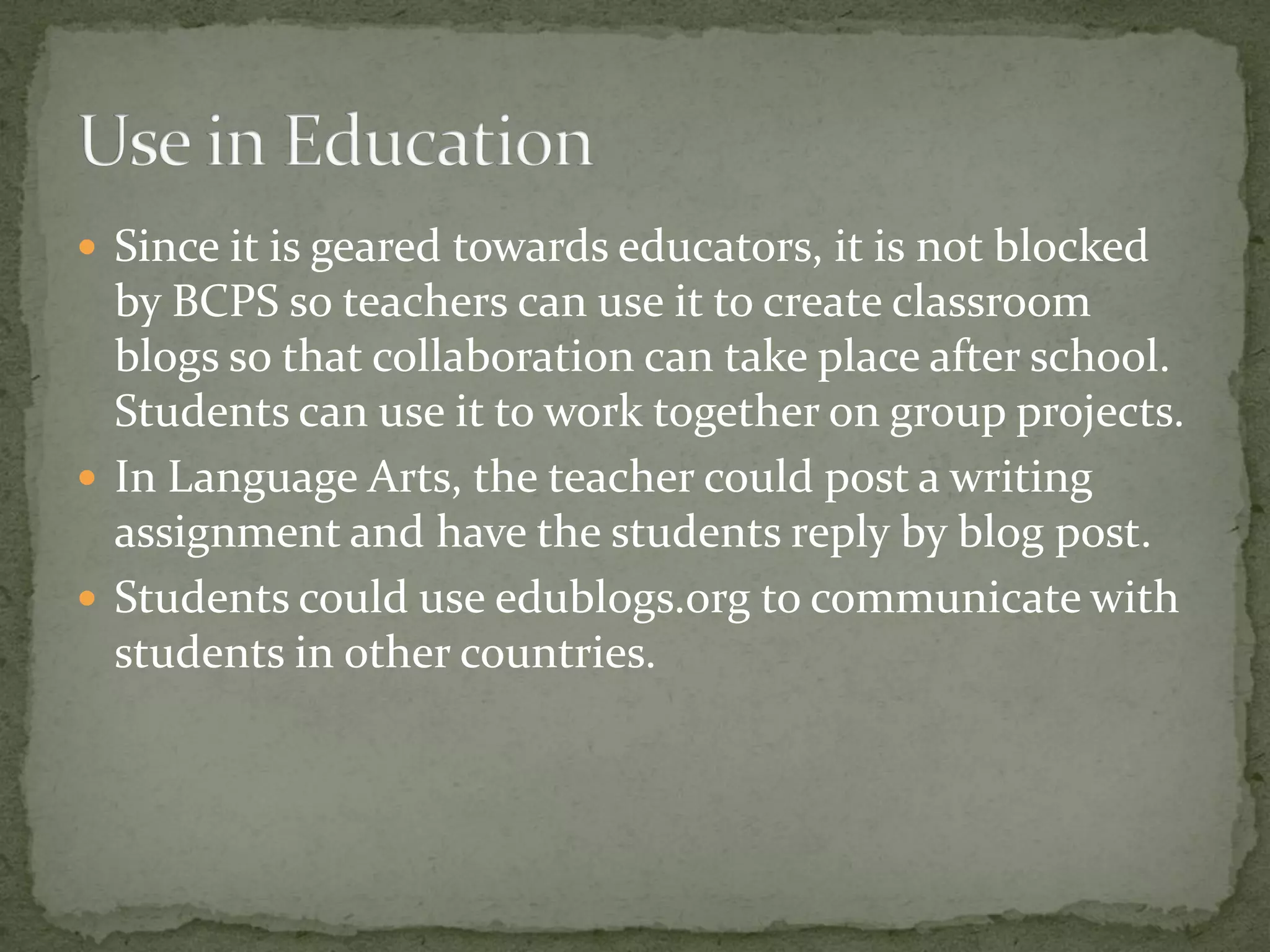  Since it is geared towards educators, it is not blocked
  by BCPS so teachers can use it to create classroom
  blogs so that collaboration can take place after school.
  Students can use it to work together on group projects.
 In Language Arts, the teacher could post a writing
  assignment and have the students reply by blog post.
 Students could use edublogs.org to communicate with
  students in other countries.
 