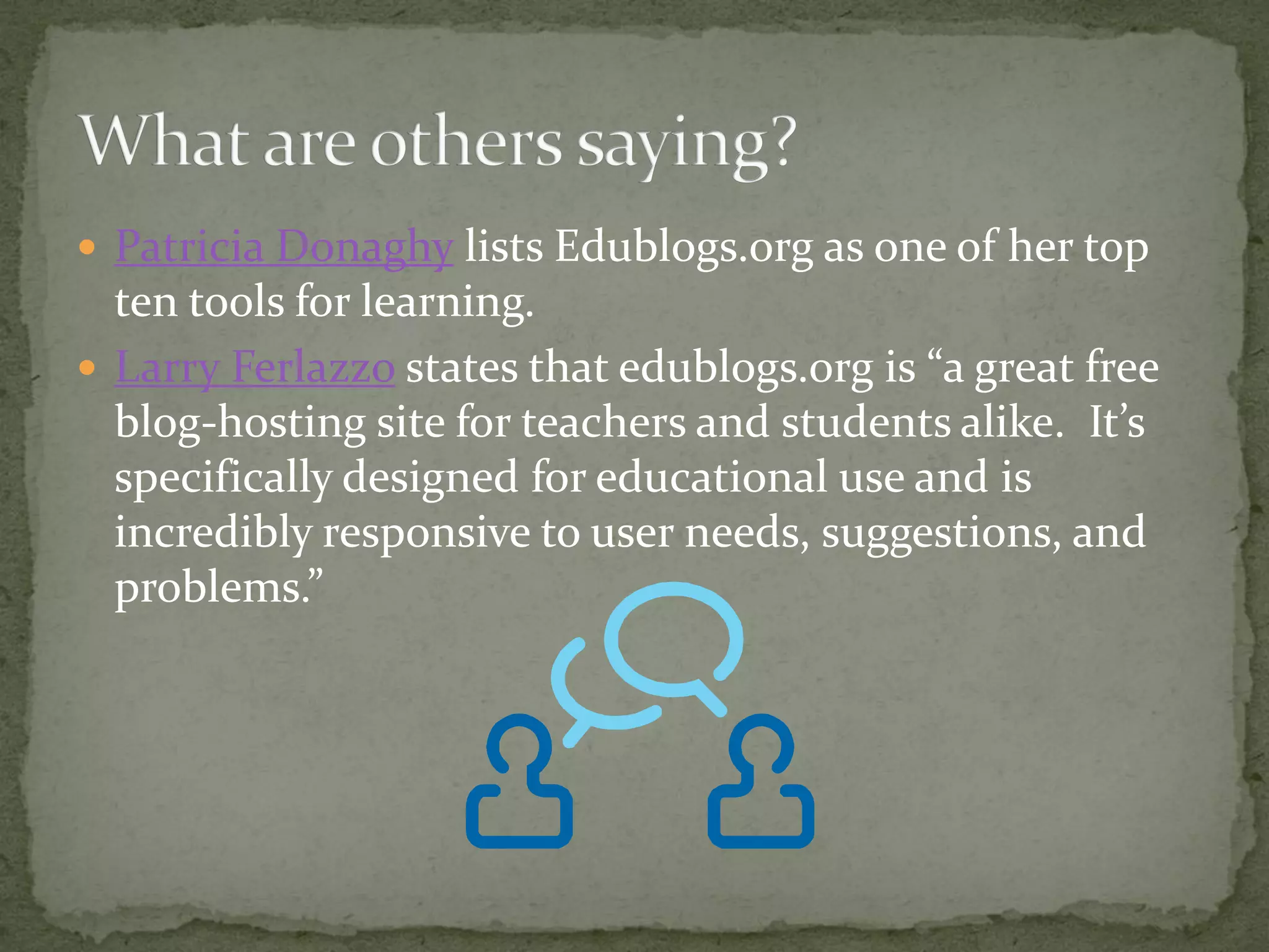  Patricia Donaghy lists Edublogs.org as one of her top
  ten tools for learning.
 Larry Ferlazzo states that edublogs.org is “a great free
  blog-hosting site for teachers and students alike. It’s
  specifically designed for educational use and is
  incredibly responsive to user needs, suggestions, and
  problems.”
 