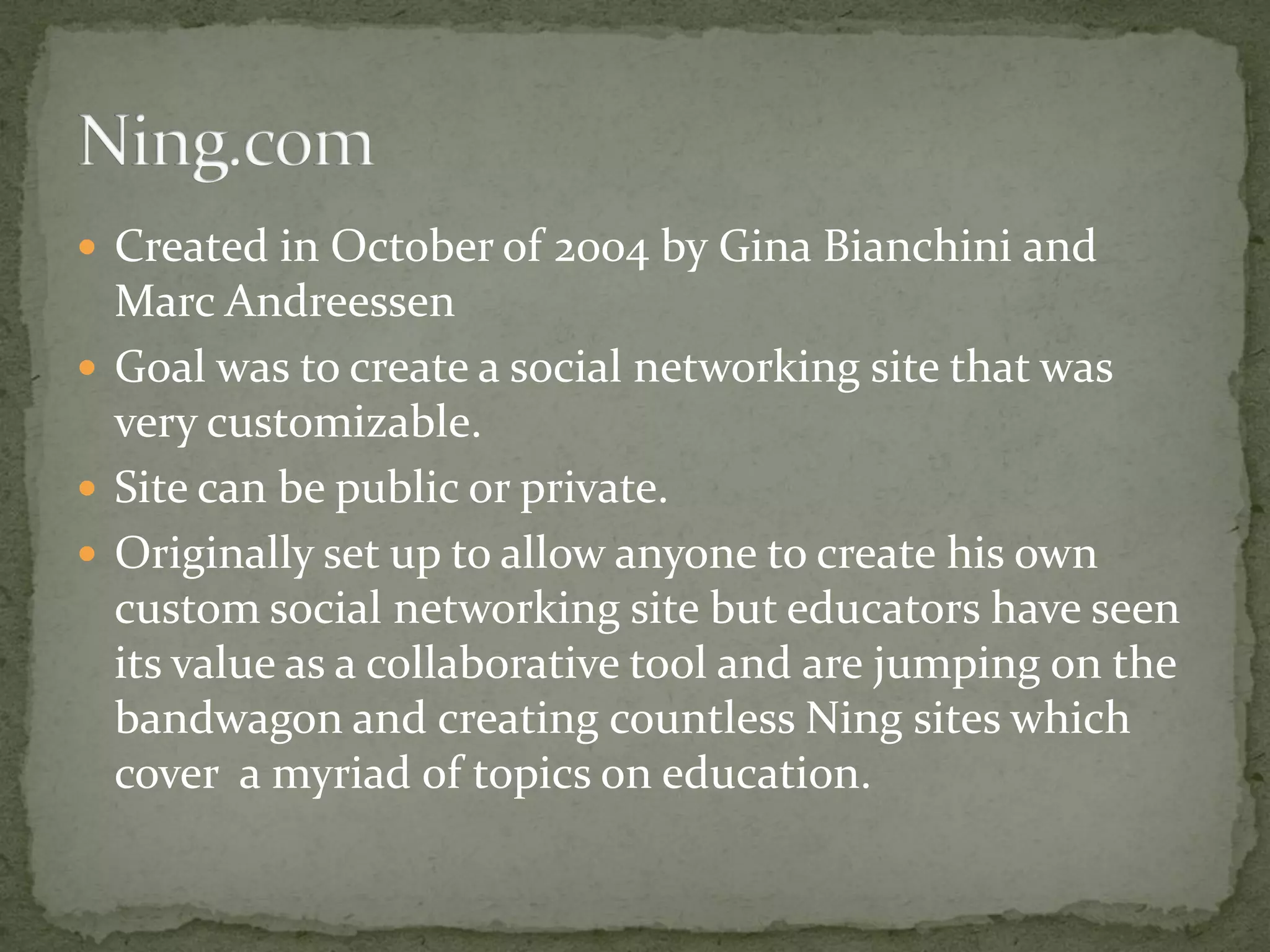  Created in October of 2004 by Gina Bianchini and
  Marc Andreessen
 Goal was to create a social networking site that was
  very customizable.
 Site can be public or private.
 Originally set up to allow anyone to create his own
  custom social networking site but educators have seen
  its value as a collaborative tool and are jumping on the
  bandwagon and creating countless Ning sites which
  cover a myriad of topics on education.
 