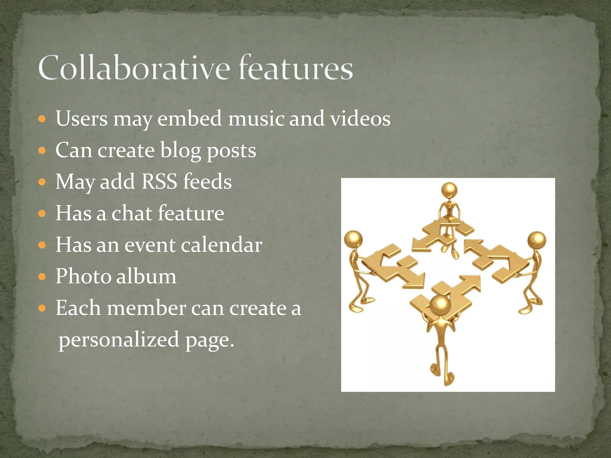  Users may embed music and videos
 Can create blog posts
 May add RSS feeds
 Has a chat feature
 Has an event calendar
 Photo album
 Each member can create a
  personalized page.
 