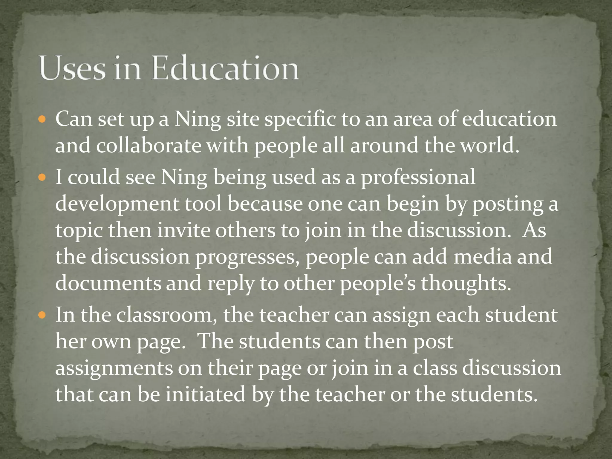  Can set up a Ning site specific to an area of education
  and collaborate with people all around the world.
 I could see Ning being used as a professional
  development tool because one can begin by posting a
  topic then invite others to join in the discussion. As
  the discussion progresses, people can add media and
  documents and reply to other people’s thoughts.
 In the classroom, the teacher can assign each student
  her own page. The students can then post
  assignments on their page or join in a class discussion
  that can be initiated by the teacher or the students.
 