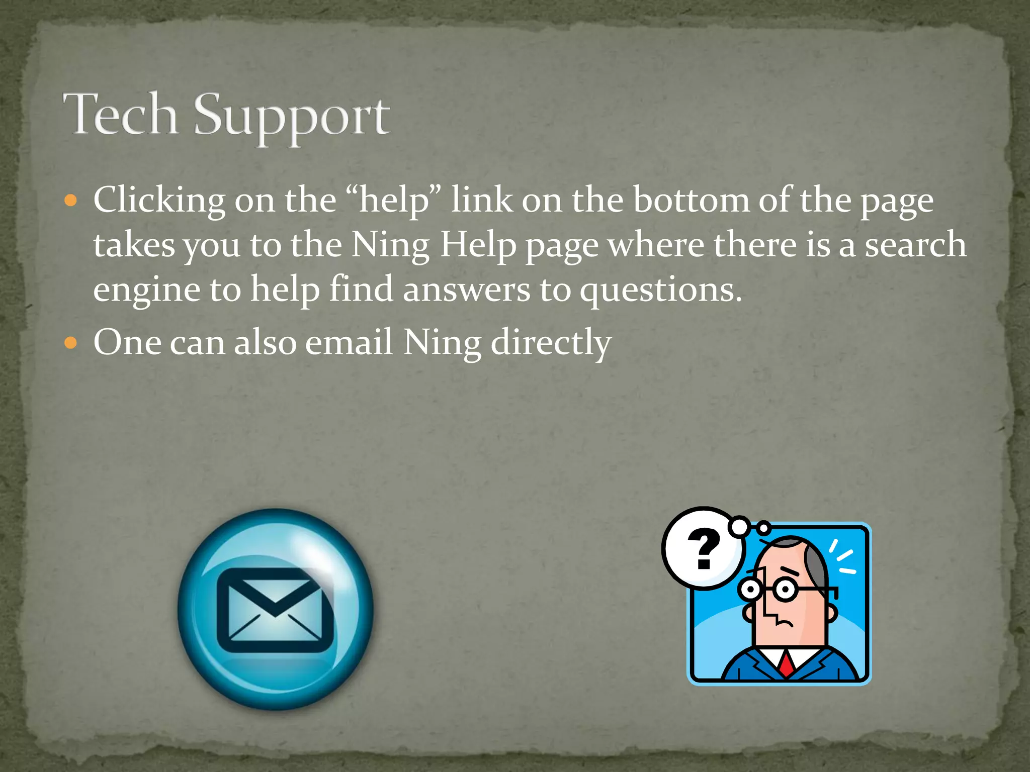  Clicking on the “help” link on the bottom of the page
  takes you to the Ning Help page where there is a search
  engine to help find answers to questions.
 One can also email Ning directly
 
