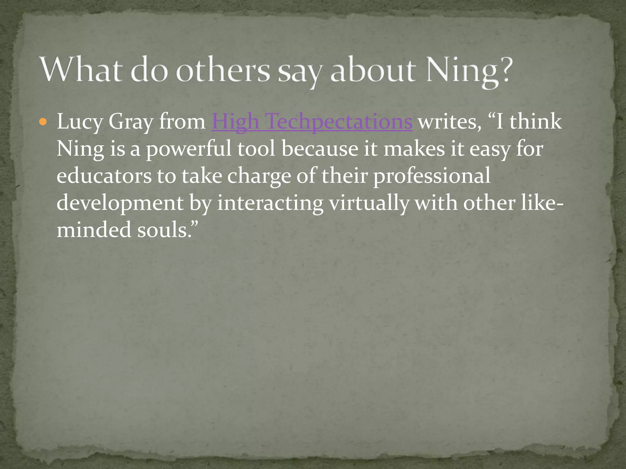  Lucy Gray from High Techpectations writes, “I think
 Ning is a powerful tool because it makes it easy for
 educators to take charge of their professional
 development by interacting virtually with other like-
 minded souls.”
 