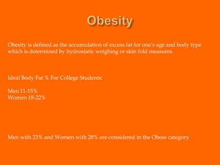 ObesityObesity is defined as the accumulation of excess fat for one’s age and body type which is determined by hydrostatic weighing or skin fold measures.Ideal Body Fat % For College Students:Men 11-15%Women 18-22%Men with 23% and Women with 28% are considered in the Obese category