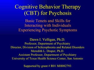 Cognitive Behavior Therapy (CBT) for Psychosis Basic Tenets and Skills for Interacting with Individuals Experiencing Psychotic Symptoms Dawn I. Velligan, Ph.D. Professor, Department of Psychiatry Director, Division of Schizophrenia and Related Disorders Meredith L. Draper, Ph.D. Assistant Professor, Department of Psychiatry University of Texas Health Science Center, San Antonio Supported by grant # R01 MH082793 