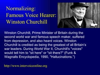 Winston Churchill, Prime Minister of Britain during the second world war and famous speech maker, suffered from depression, and also heard voices. Winston Churchill is credited as being the greatest of all Britain’s war leaders. During World War II, Churchill's "voices" would tell him to "sit here" or "sit there?" (Funk & Wagnalls Encyclopedia, 1990, "Hallucinations.")  Normalizing: Famous Voice Hearer:  Winston Churchill http://www.intervoiceonline.org 