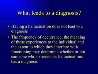 What leads to a diagnosis? Having a hallucination does not lead to a diagnosis The frequency of occurrence, the meaning of these experiences to the individual and the extent to which they interfere with functioning may determine whether or not someone who experiences hallucinations has a diagnosis 