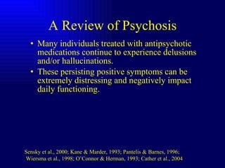 A Review of Psychosis Many individuals treated with antipsychotic medications continue to experience delusions and/or hallucinations. These persisting positive symptoms can be extremely distressing and negatively impact daily functioning.  Sensky et al., 2000; Kane & Marder, 1993; Pantelis & Barnes, 1996; Wiersma et al., 1998; O’Connor & Herman, 1993; Cather et al., 2004  