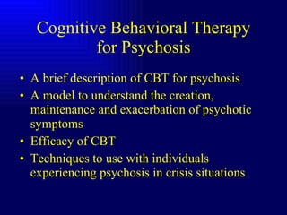 Cognitive Behavioral Therapy for Psychosis A brief description of CBT for psychosis A model to understand the creation, maintenance and exacerbation of psychotic symptoms Efficacy of CBT Techniques to use with individuals experiencing psychosis in crisis situations 