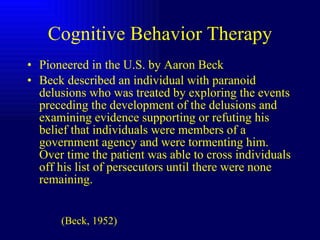 Cognitive Behavior Therapy Pioneered in the U.S. by Aaron Beck Beck described an individual with paranoid delusions who was treated by exploring the events preceding the development of the delusions and examining evidence supporting or refuting his belief that individuals were members of a government agency and were tormenting him.  Over time the patient was able to cross individuals off his list of persecutors until there were none remaining.  (Beck, 1952) 