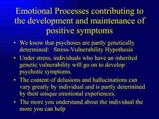 Emotional Processes contributing to the development and maintenance of positive symptoms We know that psychoses are partly genetically determined:  Stress-Vulnerability Hypothesis Under stress, individuals who have an inherited genetic vulnerability will go on to develop psychotic symptoms. The content of delusions and hallucinations can vary greatly by individual and is partly determined by their unique emotional experiences. The more you understand about the individual the more you can help  