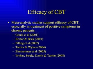 Efficacy of CBT Meta-analytic studies support efficacy of CBT, especially in treatment of positive symptoms in chronic patients. Gould et al (2001) Rector & Beck (2001) Pilling et al (2002) Tarrier & Wykes (2004) Zimmerman et al (2005) Wykes, Steele, Everitt & Tarrier (2008) 