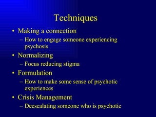 Techniques  Making a connection How to engage someone experiencing psychosis Normalizing Focus reducing stigma Formulation How to make some sense of psychotic experiences Crisis Management Deescalating someone who is psychotic  