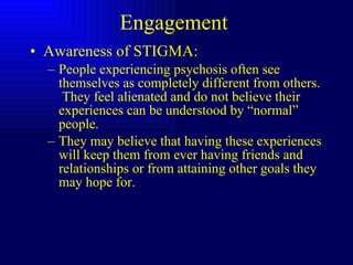 Engagement  Awareness of STIGMA: People experiencing psychosis often see themselves as completely different from others.  They feel alienated and do not believe their experiences can be understood by “normal” people.  They may believe that having these experiences will keep them from ever having friends and relationships or from attaining other goals they may hope for.  
