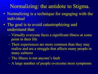 Normalizing: the antidote to Stigma. Normalizing is a technique for engaging with the individual The goal is to avoid catastrophizing and understand that: Virtually everyone faces a significant illness at some point in their life Their experiences are more common than they may realize and are a struggle that affects many people in many cultures The illness is not anyone’s fault A large number of people overcome most symptoms 