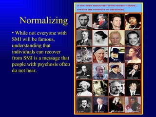 Normalizing  While not everyone with SMI will be famous, understanding that individuals can recover from SMI is a message that people with psychosis often do not hear. 